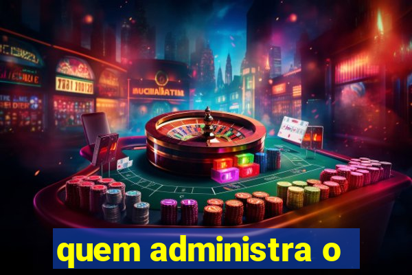 quem administra o