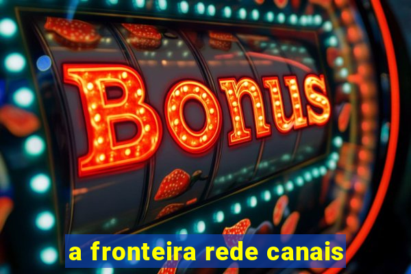 a fronteira rede canais