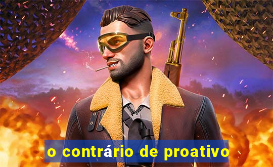 o contrário de proativo